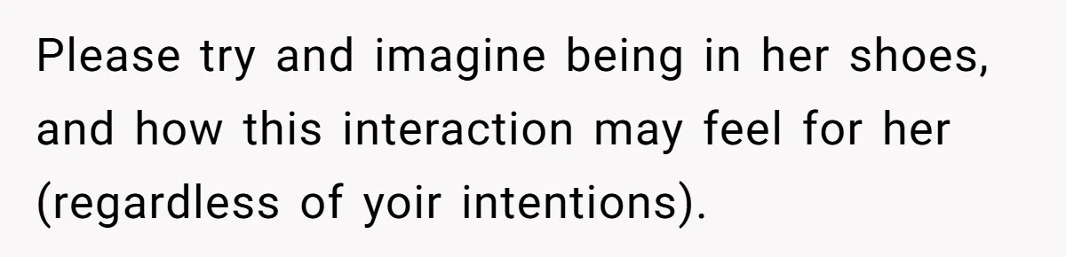 Please try and imagine being in her shoes, and how this interaction may feel for her (regardless of yoir intentions).