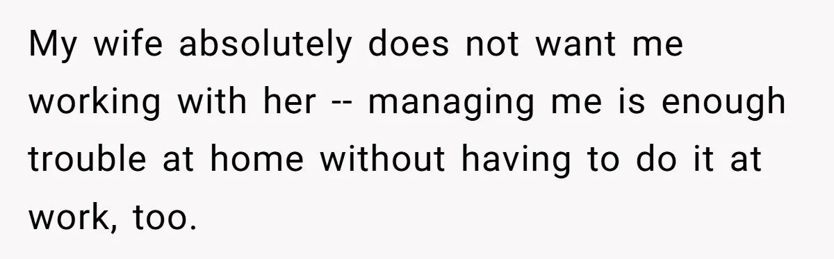 My wife absolutely does not want me working with her -- managing me is enough trouble at home without having to do it at work, too.