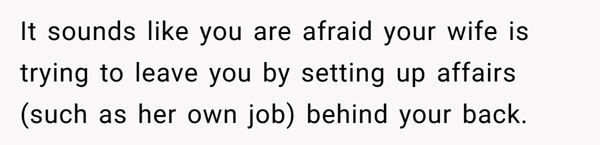 It sounds like you are afraid your wife is trying to leave you by setting up affairs (such as her own job) behind your back.