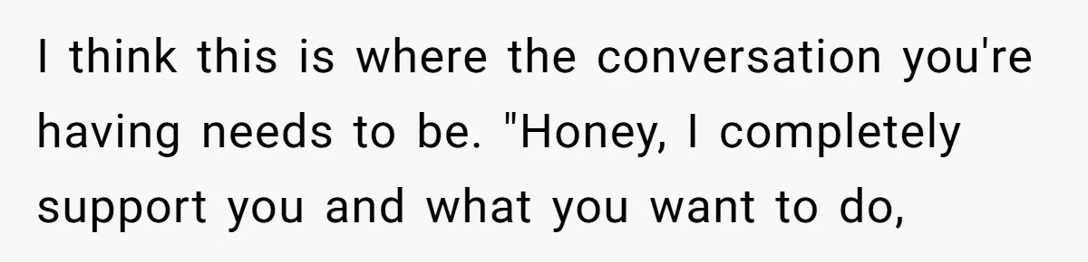 I think this is where the conversation you're having needs to be. "Honey, I completely support you and what you want to do,