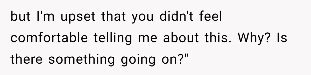 but I'm upset that you didn't feel comfortable telling me about this. Why? Is there something going on?"