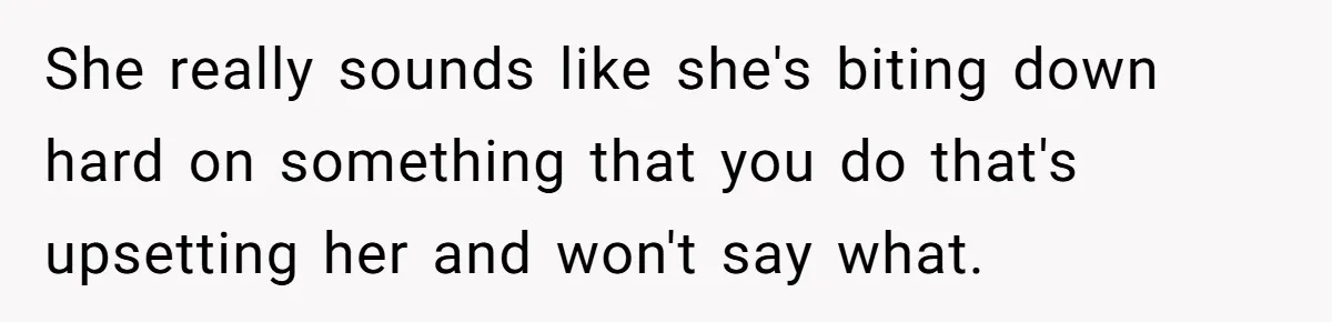 She really sounds like she's biting down hard on something that you do that's upsetting her and won't say what.
