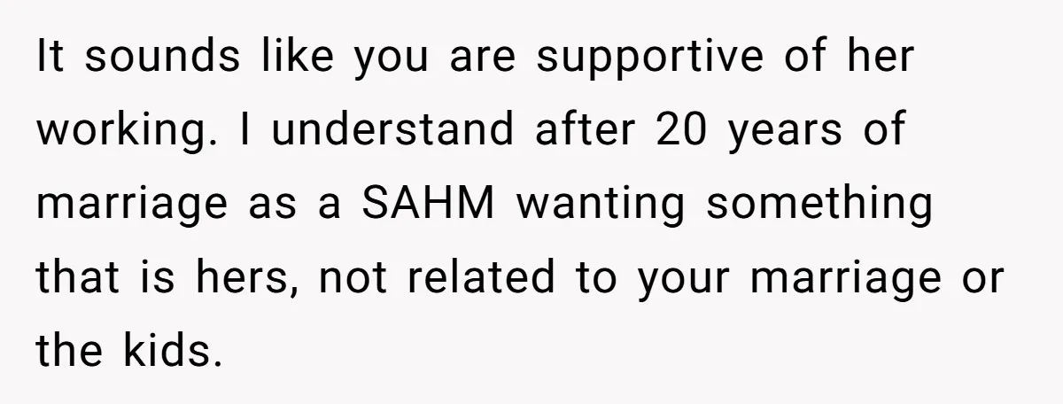 It sounds like you are supportive of her working. I understand after 20 years of marriage as a SAHM wanting something that is hers, not related to your marriage or...
