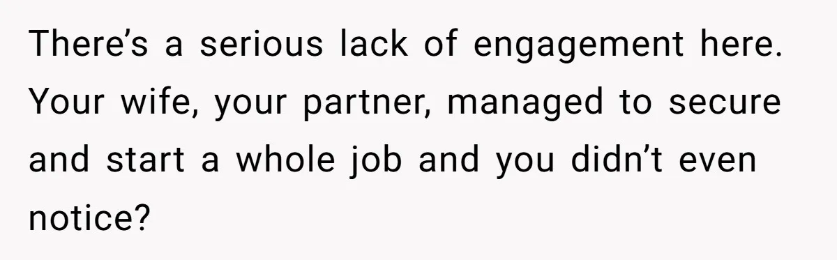 There’s a serious lack of engagement here. Your wife, your partner, managed to secure and start a whole job and you didn’t even notice?