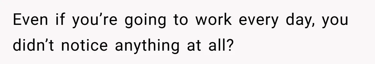 Even if you’re going to work every day, you didn’t notice anything at all?