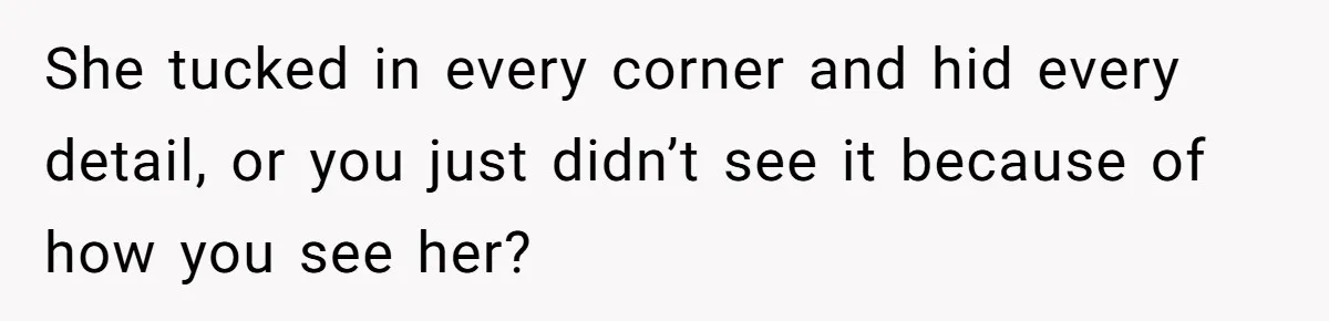 She tucked in every corner and hid every detail, or you just didn’t see it because of how you see her?