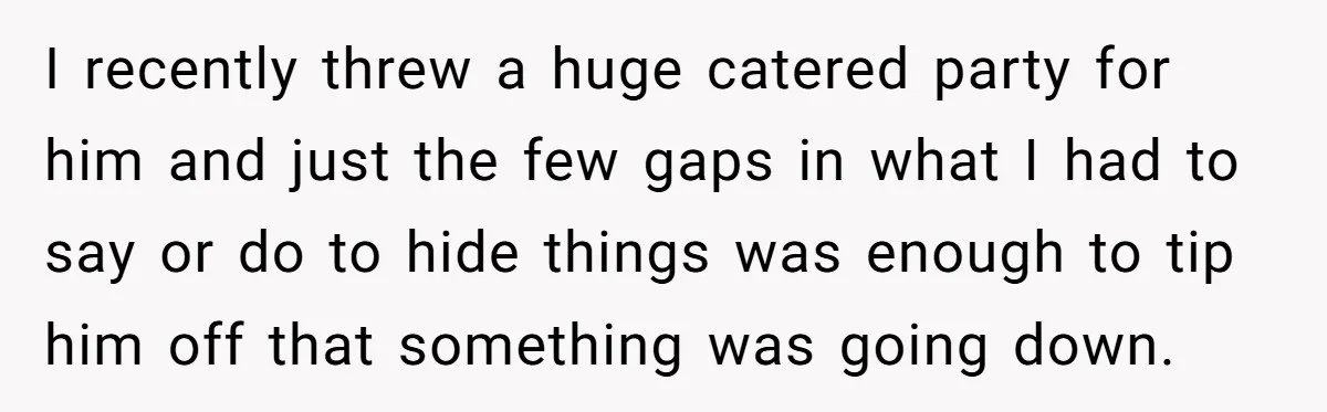 I recently threw a huge catered party for him and just the few gaps in what I had to say or do to hide things was enough to tip him...