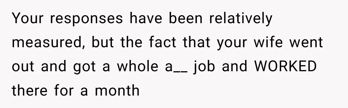 Your responses have been relatively measured, but the fact that your wife went out and got a whole a__ job and WORKED there for a month