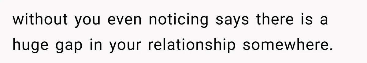 without you even noticing says there is a huge gap in your relationship somewhere.