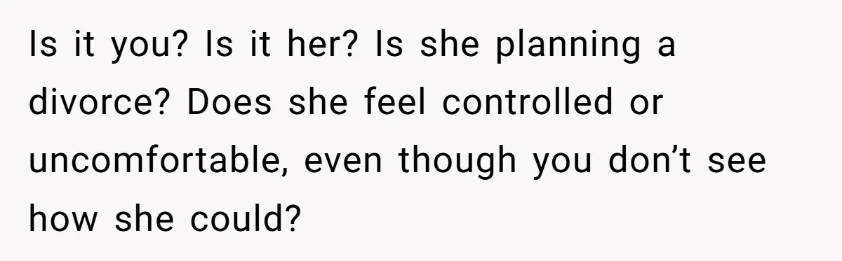 Is it you? Is it her? Is she planning a divorce? Does she feel controlled or uncomfortable, even though you don’t see how she could?