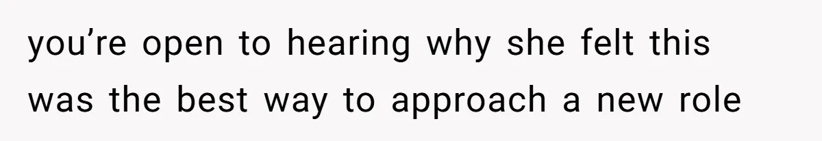you’re open to hearing why she felt this was the best way to approach a new role