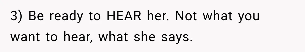 3) Be ready to HEAR her. Not what you want to hear, what she says.