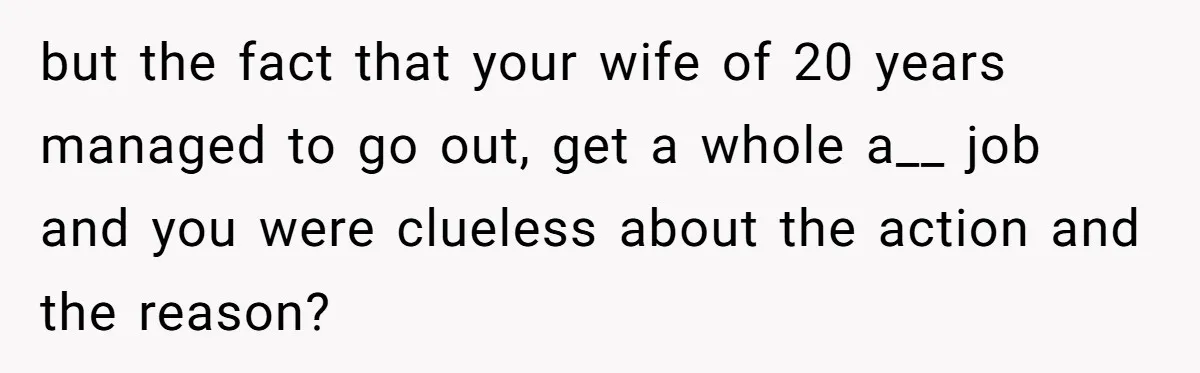 but the fact that your wife of 20 years managed to go out, get a whole a__ job and you were clueless about the action and the reason?