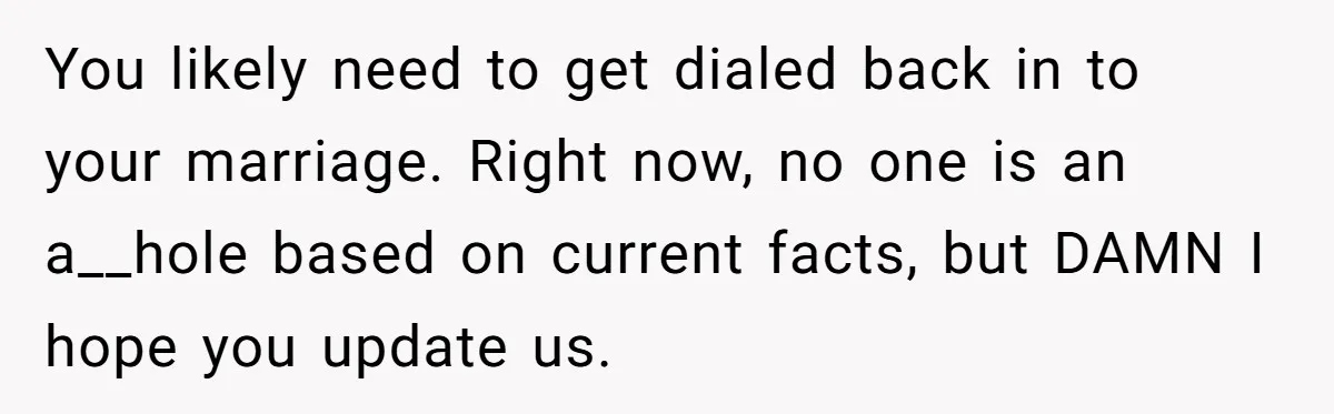 You likely need to get dialed back in to your marriage. Right now, no one is an a__hole based on current facts, but DAMN I hope you update us.