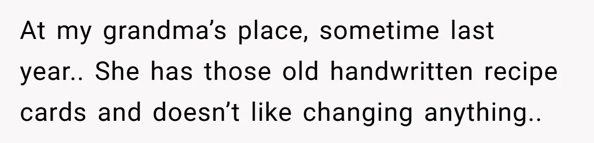 At my grandma’s place, sometime last year.. She has those old handwritten recipe cards and doesn’t like changing anything..