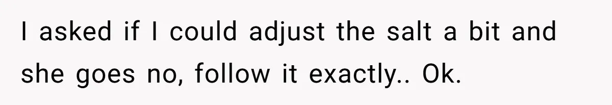 I asked if I could adjust the salt a bit and she goes no, follow it exactly.. Ok.