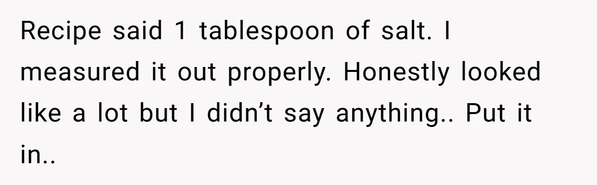 Recipe said 1 tablespoon of salt. I measured it out properly. Honestly looked like a lot but I didn’t say anything.. Put it in..