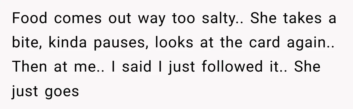 Food comes out way too salty.. She takes a bite, kinda pauses, looks at the card again.. Then at me.. I said I just followed it.. She just goes