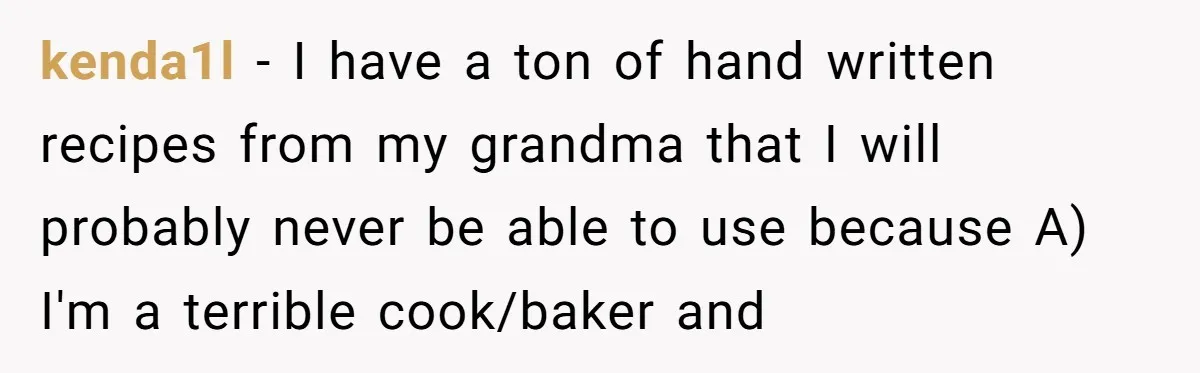 kenda1l − I have a ton of hand written recipes from my grandma that I will probably never be able to use because A) I'm a terrible cook/baker and