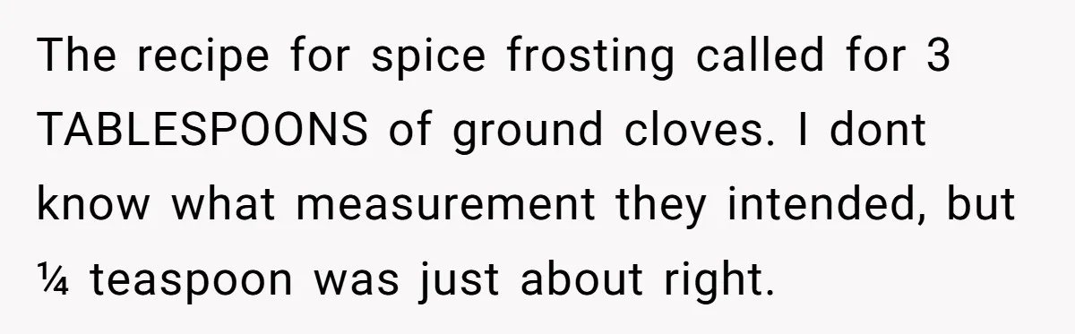 The recipe for spice frosting called for 3 TABLESPOONS of ground cloves. I dont know what measurement they intended, but ¼ teaspoon was just about right.