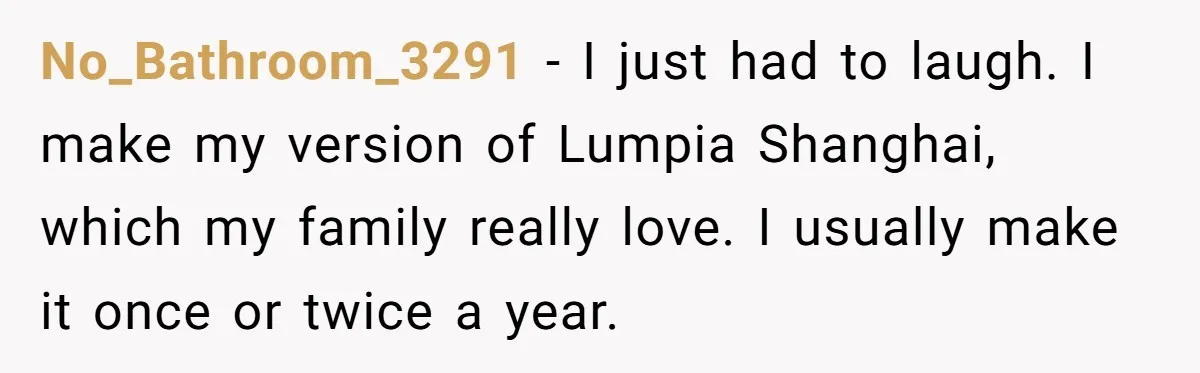 No_Bathroom_3291 − I just had to laugh. I make my version of Lumpia Shanghai, which my family really love. I usually make it once or twice a year.
