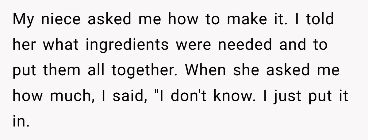 My niece asked me how to make it. I told her what ingredients were needed and to put them all together. When she asked me how much, I said, "I...