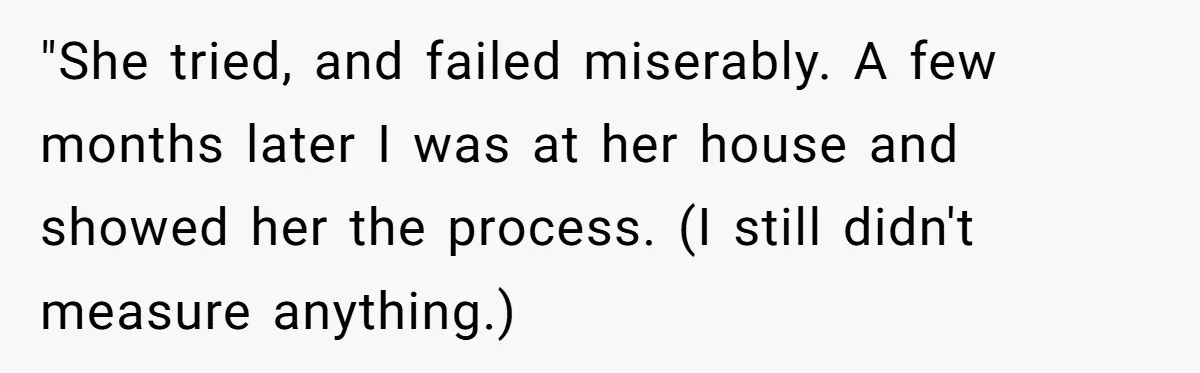 "She tried, and failed miserably. A few months later I was at her house and showed her the process. (I still didn't measure anything.)