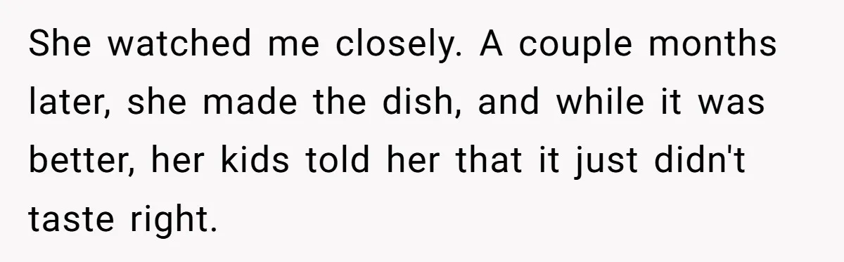 She watched me closely. A couple months later, she made the dish, and while it was better, her kids told her that it just didn't taste right.