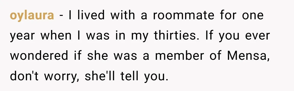 oylaura − I lived with a roommate for one year when I was in my thirties. If you ever wondered if she was a member of Mensa, don't worry, she'll...