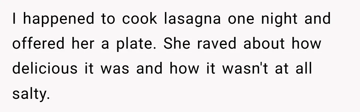 I happened to cook lasagna one night and offered her a plate. She raved about how delicious it was and how it wasn't at all salty.