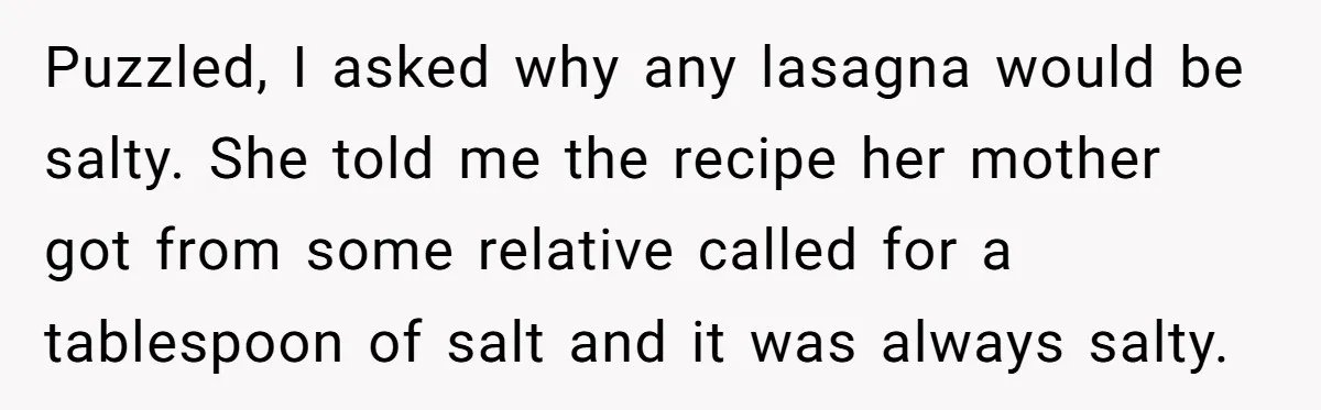 Puzzled, I asked why any lasagna would be salty. She told me the recipe her mother got from some relative called for a tablespoon of salt and it was always...