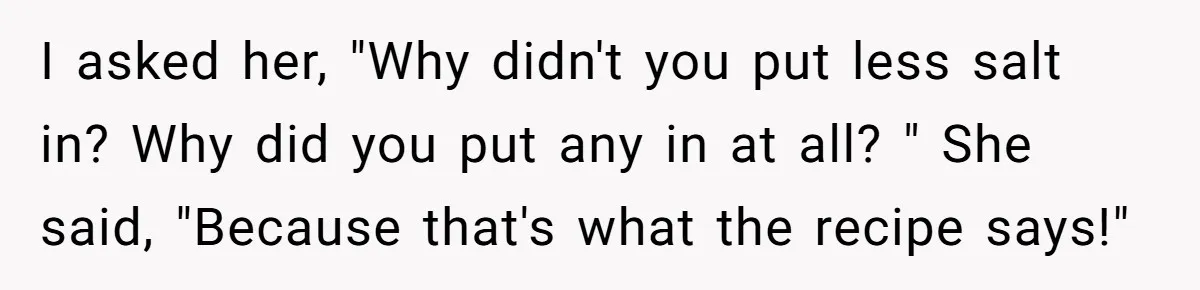 I asked her, "Why didn't you put less salt in? Why did you put any in at all? " She said, "Because that's what the recipe says!"