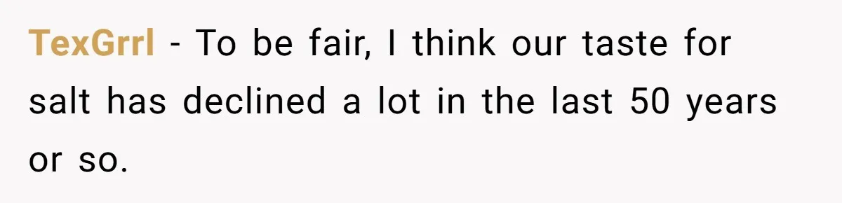 TexGrrl − To be fair, I think our taste for salt has declined a lot in the last 50 years or so.
