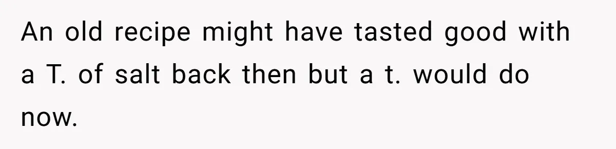 An old recipe might have tasted good with a T. of salt back then but a t. would do now.