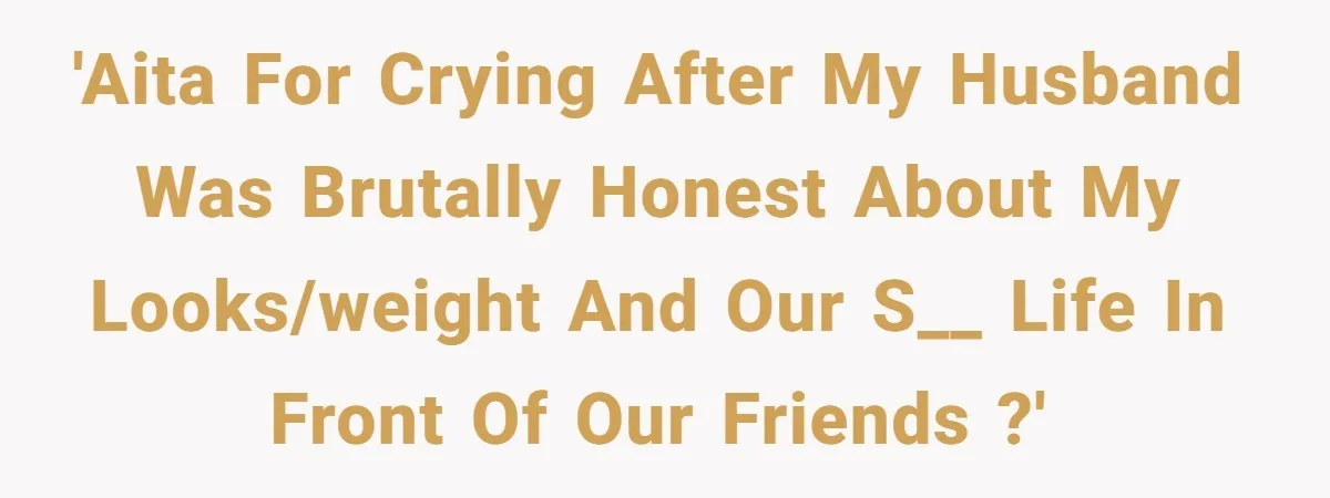 'AITA for crying after my husband was brutally honest about my looks/weight and our s__ life in front of our friends ?'
