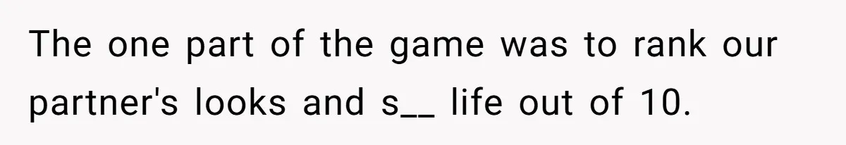 The one part of the game was to rank our partner's looks and s__ life out of 10.