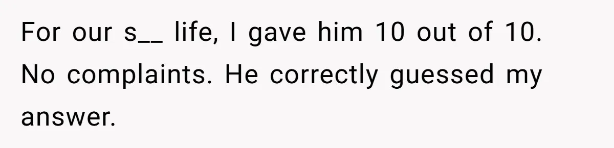 For our s__ life, I gave him 10 out of 10. No complaints. He correctly guessed my answer.