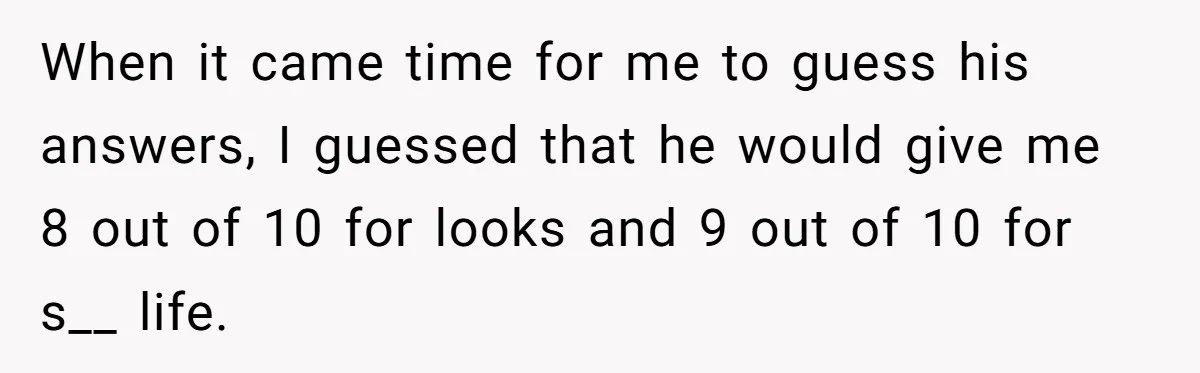 When it came time for me to guess his answers, I guessed that he would give me 8 out of 10 for looks and 9 out of 10 for s__...