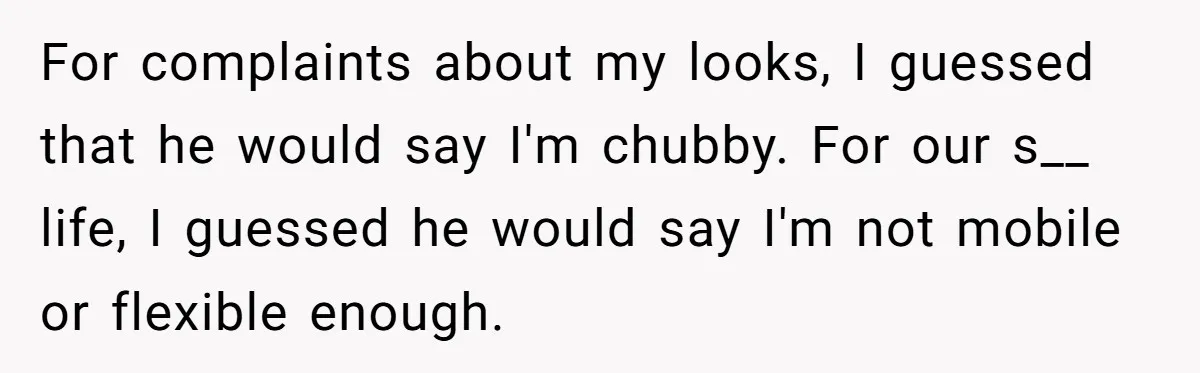 For complaints about my looks, I guessed that he would say I'm chubby. For our s__ life, I guessed he would say I'm not mobile or flexible enough.