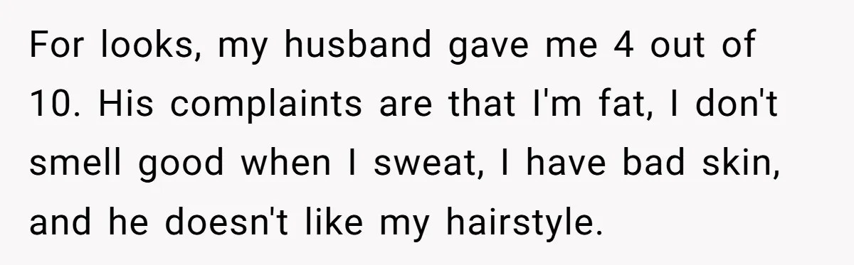 For looks, my husband gave me 4 out of 10. His complaints are that I'm fat, I don't smell good when I sweat, I have bad skin, and he doesn't...