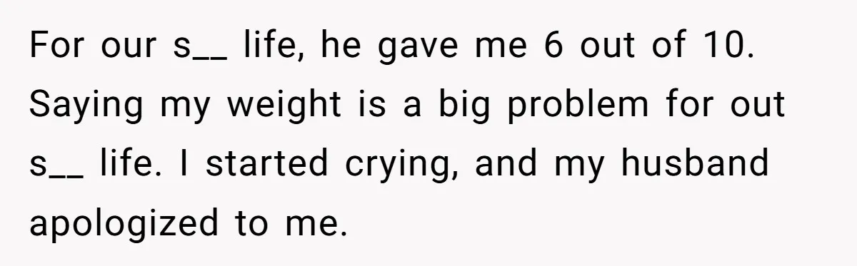 For our s__ life, he gave me 6 out of 10. Saying my weight is a big problem for out s__ life. I started crying, and my husband apologized to...