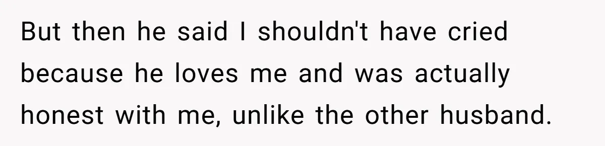 But then he said I shouldn't have cried because he loves me and was actually honest with me, unlike the other husband.