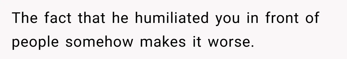The fact that he humiliated you in front of people somehow makes it worse.