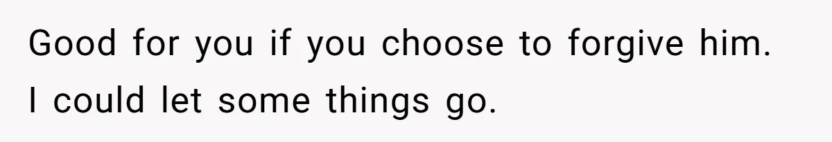 Good for you if you choose to forgive him. I could let some things go.