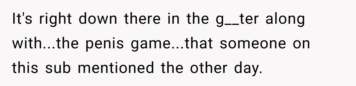 It's right down there in the g__ter along with...the penis game...that someone on this sub mentioned the other day.