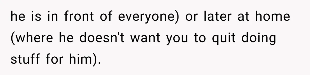 he is in front of everyone) or later at home (where he doesn't want you to quit doing stuff for him).