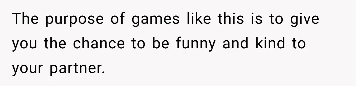 The purpose of games like this is to give you the chance to be funny and kind to your partner.