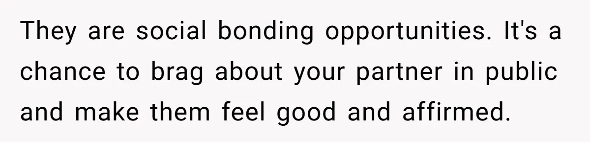 They are social bonding opportunities. It's a chance to brag about your partner in public and make them feel good and affirmed.