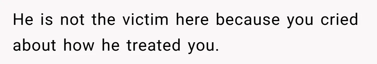He is not the victim here because you cried about how he treated you.