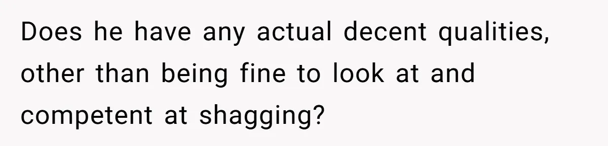 Does he have any actual decent qualities, other than being fine to look at and competent at shagging?
